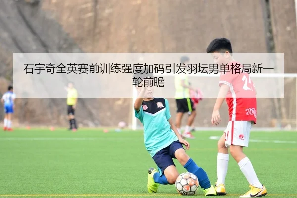 石宇奇全英赛前训练强度加码引发羽坛男单格局新一轮前瞻