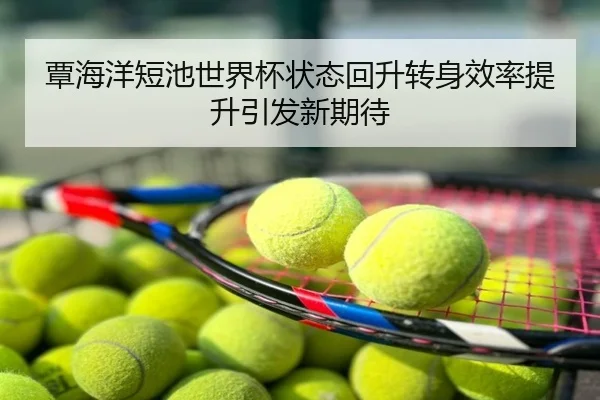 覃海洋短池世界杯状态回升转身效率提升引发新期待