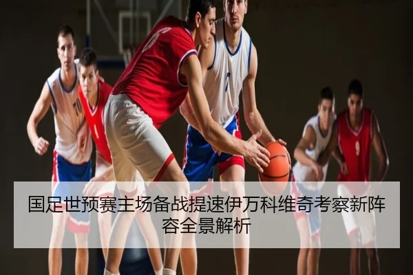 国足世预赛主场备战提速伊万科维奇考察新阵容全景解析