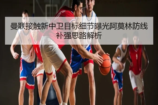 曼联接触新中卫目标细节曝光阿莫林防线补强思路解析
